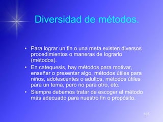 Diversidad de métodos.

• Para lograr un fin o una meta existen diversos
  procedimientos o maneras de lograrlo
  (métodos).
• En catequesis, hay métodos para motivar,
  enseñar o presentar algo, métodos útiles para
  niños, adolescentes o adultos, métodos útiles
  para un tema, pero no para otro, etc.
• Siempre debemos tratar de escoger el método
  más adecuado para nuestro fin o propósito.

                                                   107
 
