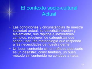 El contexto socio-cultural
               Actual

• Las condiciones y circunstancias de nuestra
  sociedad actual, su descristianización y
  alejamiento, sus rápidos e inexorables
  cambios, requieren de catequistas que
  sepan usar una metodología que responda
  a las necesidades de nuestra gente.
• Un buen contenido sin un método adecuado
  es un desastre; como también, un buen
  método sin contenido no conduce a nada.

                                           108
 