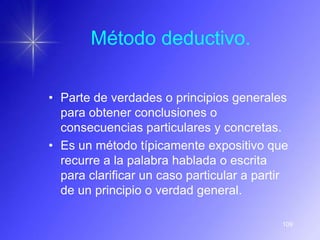 Método deductivo.

• Parte de verdades o principios generales
  para obtener conclusiones o
  consecuencias particulares y concretas.
• Es un método típicamente expositivo que
  recurre a la palabra hablada o escrita
  para clarificar un caso particular a partir
  de un principio o verdad general.

                                           109
 