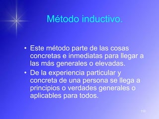 Método inductivo.

• Este método parte de las cosas
  concretas e inmediatas para llegar a
  las más generales o elevadas.
• De la experiencia particular y
  concreta de una persona se llega a
  principios o verdades generales o
  aplicables para todos.

                                    110
 