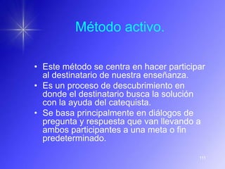 Método activo.

• Este método se centra en hacer participar
  al destinatario de nuestra enseñanza.
• Es un proceso de descubrimiento en
  donde el destinatario busca la solución
  con la ayuda del catequista.
• Se basa principalmente en diálogos de
  pregunta y respuesta que van llevando a
  ambos participantes a una meta o fin
  predeterminado.

                                         111
 