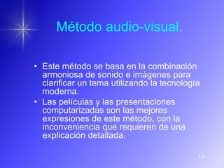 Método audio-visual.

• Este método se basa en la combinación
  armoniosa de sonido e imágenes para
  clarificar un tema utilizando la tecnología
  moderna.
• Las películas y las presentaciones
  computarizadas son las mejores
  expresiones de este método, con la
  inconveniencia que requieren de una
  explicación detallada.

                                            112
 