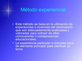 Método experiencial.

• Este método se basa en la utilización de
  experiencias o vivencias del destinatario
  que son adecuadamente analizadas y
  valoradas para extraer de ellas
  conclusiones o consecuencias
  educacionales.
• La experiencia particular o concreta sirve
  de elemento principal para clarificar un
  tema.

                                           113
 