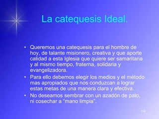 La catequesis Ideal.

• Queremos una catequesis para el hombre de
  hoy, de talante misionero, creativa y que aporte
  calidad a esta Iglesia que quiere ser samaritana
  y al mismo tiempo, fraterna, solidaria y
  evangelizadora.
• Para ello debemos elegir los medios y el método
  mas apropiados que nos conduzcan a lograr
  estas metas de una manera clara y efectiva.
• No deseamos sembrar con un azadón de palo,
  ni cosechar a “mano limpia”.
                                                114
 