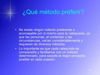 ¿Qué método preferir?

• No existe ningún método preferente o
  aconsejable por si mismo para la catequesis; ya
  que las personas, el contenido y las
  circunstancias, varían considerablemente y
  requieren de diversos métodos.
• Lo importante es que cada catequista se
  compenetre y familiarice con un método
  determinado, para sacarle el mejor provecho
  posible en cada ocasión.


                                                115
 