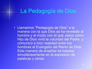 La Pedagogía de Dios.

• Llamamos “Pedagogía de Dios” a la
  manera con la que Dios se ha revelado al
  hombre y al modo con el que Jesús como
  Hijo de Dios vivió la voluntad del Padre, y
  comunicó e hizo realidad entre los
  hombres el Evangelio del Reino de Dios.
  Esta manera de enseñar se basaba
  simultáneamente en la expresión de
  palabras y obras.
                                           116
 