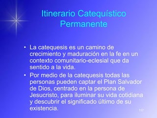 Itinerario Catequístico
            Permanente

• La catequesis es un camino de
  crecimiento y maduración en la fe en un
  contexto comunitario-eclesial que da
  sentido a la vida.
• Por medio de la catequesis todas las
  personas pueden captar el Plan Salvador
  de Dios, centrado en la persona de
  Jesucristo, para iluminar su vida cotidiana
  y descubrir el significado último de su
  existencia.                               117
 