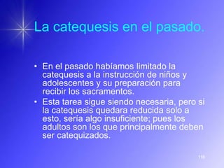La catequesis en el pasado.

• En el pasado habíamos limitado la
  catequesis a la instrucción de niños y
  adolescentes y su preparación para
  recibir los sacramentos.
• Esta tarea sigue siendo necesaria, pero si
  la catequesis quedara reducida solo a
  esto, sería algo insuficiente; pues los
  adultos son los que principalmente deben
  ser catequizados.

                                          118
 