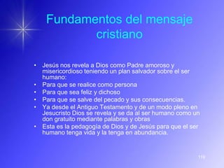 Fundamentos del mensaje
           cristiano

• Jesús nos revela a Dios como Padre amoroso y
  misericordioso teniendo un plan salvador sobre el ser
  humano:
• Para que se realice como persona
• Para que sea feliz y dichoso
• Para que se salve del pecado y sus consecuencias.
• Ya desde el Antiguo Testamento y de un modo pleno en
  Jesucristo Dios se revela y se da al ser humano como un
  don gratuito mediante palabras y obras
• Esta es la pedagogía de Dios y de Jesús para que el ser
  humano tenga vida y la tenga en abundancia.


                                                        119
 