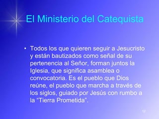 El Ministerio del Catequista

• Todos los que quieren seguir a Jesucristo
  y están bautizados como señal de su
  pertenencia al Señor, forman juntos la
  Iglesia, que significa asamblea o
  convocatoria. Es el pueblo que Dios
  reúne, el pueblo que marcha a través de
  los siglos, guiado por Jesús con rumbo a
  la “Tierra Prometida”.
                                          12
 