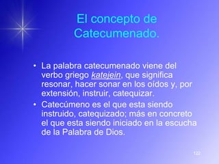 El concepto de
          Catecumenado.

• La palabra catecumenado viene del
  verbo griego katejein, que significa
  resonar, hacer sonar en los oídos y, por
  extensión, instruir, catequizar.
• Catecúmeno es el que esta siendo
  instruido, catequizado; más en concreto
  el que esta siendo iniciado en la escucha
  de la Palabra de Dios.

                                          122
 