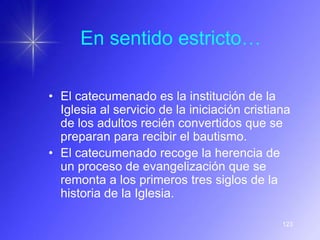 En sentido estricto…

• El catecumenado es la institución de la
  Iglesia al servicio de la iniciación cristiana
  de los adultos recién convertidos que se
  preparan para recibir el bautismo.
• El catecumenado recoge la herencia de
  un proceso de evangelización que se
  remonta a los primeros tres siglos de la
  historia de la Iglesia.

                                              123
 