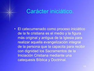 Carácter iniciático.

• El catecumenado como proceso iniciático
  de la fe cristiana es el medio y la figura
  más original y antigua de la Iglesia para
  realizar aquella evangelización integral
  de la persona que la capacita para recibir
  con dignidad los Sacramentos de la
  Iniciación Cristiana mediante una
  catequesis Bíblica y Doctrinal.
                                          125
 