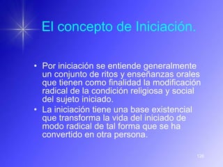 El concepto de Iniciación.

• Por iniciación se entiende generalmente
  un conjunto de ritos y enseñanzas orales
  que tienen como finalidad la modificación
  radical de la condición religiosa y social
  del sujeto iniciado.
• La iniciación tiene una base existencial
  que transforma la vida del iniciado de
  modo radical de tal forma que se ha
  convertido en otra persona.

                                          126
 