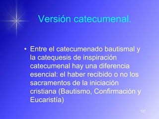 Versión catecumenal.


• Entre el catecumenado bautismal y
  la catequesis de inspiración
  catecumenal hay una diferencia
  esencial: el haber recibido o no los
  sacramentos de la iniciación
  cristiana (Bautismo, Confirmación y
  Eucaristía)
                                     127
 