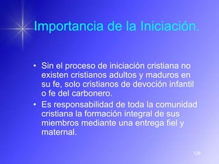 Importancia de la Iniciación.

• Sin el proceso de iniciación cristiana no
  existen cristianos adultos y maduros en
  su fe, solo cristianos de devoción infantil
  o fe del carbonero.
• Es responsabilidad de toda la comunidad
  cristiana la formación integral de sus
  miembros mediante una entrega fiel y
  maternal.

                                           128
 