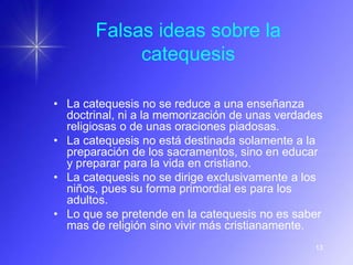 Falsas ideas sobre la
            catequesis

• La catequesis no se reduce a una enseñanza
  doctrinal, ni a la memorización de unas verdades
  religiosas o de unas oraciones piadosas.
• La catequesis no está destinada solamente a la
  preparación de los sacramentos, sino en educar
  y preparar para la vida en cristiano.
• La catequesis no se dirige exclusivamente a los
  niños, pues su forma primordial es para los
  adultos.
• Lo que se pretende en la catequesis no es saber
  mas de religión sino vivir más cristianamente.
                                                13
 