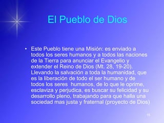 El Pueblo de Dios

• Este Pueblo tiene una Misión: es enviado a
  todos los seres humanos y a todos las naciones
  de la Tierra para anunciar el Evangelio y
  extender el Reino de Dios (Mt. 28, 19-20).
  Llevando la salvación a toda la humanidad, que
  es la liberación de todo el ser humano y de
  todos los seres humanos, de lo que le oprime,
  esclaviza y perjudica, es buscar su felicidad y su
  desarrollo pleno, trabajando para que halla una
  sociedad mas justa y fraternal (proyecto de Dios)

                                                  15
 