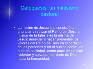 Catequesis, un ministerio
           pastoral

• La misión de Jesucristo consistió en
  anunciar y realizar el Reino de Dios; la
  misión de la Iglesia es la misma de
  Jesús: anunciar y hacer presentes los
  valores del Reino de Dios en el corazón
  de las personas y en el núcleo central de
  nuestra sociedad, como parte de un plan
  redentor y salvador por parte de Dios
  hacia la humanidad.
                                          16
 