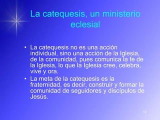 La catequesis, un ministerio
           eclesial

• La catequesis no es una acción
  individual, sino una acción de la Iglesia,
  de la comunidad, pues comunica la fe de
  la Iglesia, lo que la Iglesia cree, celebra,
  vive y ora.
• La meta de la catequesis es la
  fraternidad, es decir, construir y formar la
  comunidad de seguidores y discípulos de
  Jesús.

                                             17
 