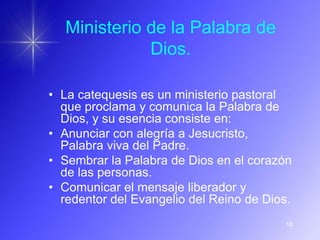 Ministerio de la Palabra de
             Dios.

• La catequesis es un ministerio pastoral
  que proclama y comunica la Palabra de
  Dios, y su esencia consiste en:
• Anunciar con alegría a Jesucristo,
  Palabra viva del Padre.
• Sembrar la Palabra de Dios en el corazón
  de las personas.
• Comunicar el mensaje liberador y
  redentor del Evangelio del Reino de Dios.
                                         18
 