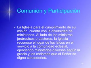 Comunión y Participación

• La Iglesia para el cumplimiento de su
  misión, cuenta con la diversidad de
  ministerios. Al lado de los ministros
  jerárquicos o pastores, la Iglesia
  reconoce el lugar de los laicos en el
  servicio a la comunidad eclesial,
  ejerciendo ministerios diversos según la
  gracia y los carismas que el Señor se
  dignó concederles.
                                             19
 