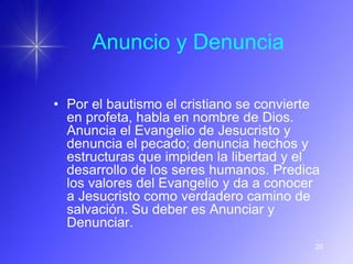 Anuncio y Denuncia

• Por el bautismo el cristiano se convierte
  en profeta, habla en nombre de Dios.
  Anuncia el Evangelio de Jesucristo y
  denuncia el pecado; denuncia hechos y
  estructuras que impiden la libertad y el
  desarrollo de los seres humanos. Predica
  los valores del Evangelio y da a conocer
  a Jesucristo como verdadero camino de
  salvación. Su deber es Anunciar y
  Denunciar.
                                          20
 