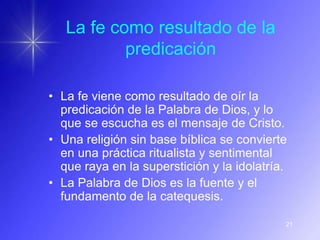 La fe como resultado de la
           predicación

• La fe viene como resultado de oír la
  predicación de la Palabra de Dios, y lo
  que se escucha es el mensaje de Cristo.
• Una religión sin base bíblica se convierte
  en una práctica ritualista y sentimental
  que raya en la superstición y la idolatría.
• La Palabra de Dios es la fuente y el
  fundamento de la catequesis.

                                            21
 