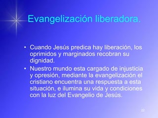 Evangelización liberadora.

• Cuando Jesús predica hay liberación, los
  oprimidos y marginados recobran su
  dignidad.
• Nuestro mundo esta cargado de injusticia
  y opresión, mediante la evangelización el
  cristiano encuentra una respuesta a esta
  situación, e ilumina su vida y condiciones
  con la luz del Evangelio de Jesús.

                                           22
 