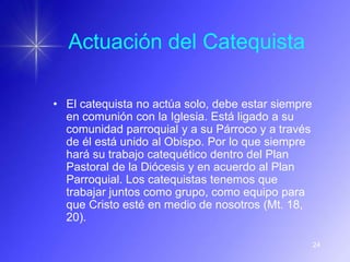 Actuación del Catequista

• El catequista no actúa solo, debe estar siempre
  en comunión con la Iglesia. Está ligado a su
  comunidad parroquial y a su Párroco y a través
  de él está unido al Obispo. Por lo que siempre
  hará su trabajo catequético dentro del Plan
  Pastoral de la Diócesis y en acuerdo al Plan
  Parroquial. Los catequistas tenemos que
  trabajar juntos como grupo, como equipo para
  que Cristo esté en medio de nosotros (Mt. 18,
  20).

                                                    24
 