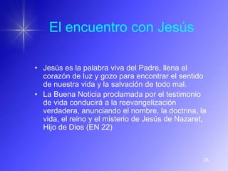 El encuentro con Jesús

• Jesús es la palabra viva del Padre, llena el
  corazón de luz y gozo para encontrar el sentido
  de nuestra vida y la salvación de todo mal.
• La Buena Noticia proclamada por el testimonio
  de vida conducirá a la reevangelización
  verdadera, anunciando el nombre, la doctrina, la
  vida, el reino y el misterio de Jesús de Nazaret,
  Hijo de Dios (EN 22)



                                                  25
 