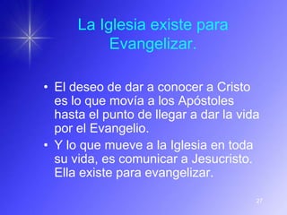 La Iglesia existe para
           Evangelizar.

• El deseo de dar a conocer a Cristo
  es lo que movía a los Apóstoles
  hasta el punto de llegar a dar la vida
  por el Evangelio.
• Y lo que mueve a la Iglesia en toda
  su vida, es comunicar a Jesucristo.
  Ella existe para evangelizar.

                                       27
 