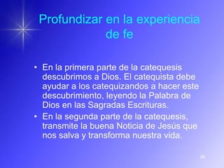 Profundizar en la experiencia
             de fe

• En la primera parte de la catequesis
  descubrimos a Dios. El catequista debe
  ayudar a los catequizandos a hacer este
  descubrimiento, leyendo la Palabra de
  Dios en las Sagradas Escrituras.
• En la segunda parte de la catequesis,
  transmite la buena Noticia de Jesús que
  nos salva y transforma nuestra vida.

                                            28
 