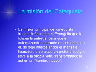 La misión del Catequista.

• Es misión principal del catequista
  transmitir fielmente el Evangelio que la
  Iglesia le entrega, para que el
  catequizando, entrando en contacto con
  él, se deje interpelar por el mensaje
  liberador, lo conozca en profundidad y lo
  lleve a la propia vida, transformándose
  así en un “hombre nuevo”.
                                              29
 