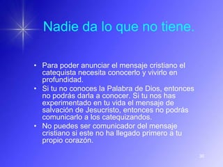 Nadie da lo que no tiene.

• Para poder anunciar el mensaje cristiano el
  catequista necesita conocerlo y vivirlo en
  profundidad.
• Si tu no conoces la Palabra de Dios, entonces
  no podrás darla a conocer. Si tu nos has
  experimentado en tu vida el mensaje de
  salvación de Jesucristo, entonces no podrás
  comunicarlo a los catequizandos.
• No puedes ser comunicador del mensaje
  cristiano si este no ha llegado primero a tu
  propio corazón.

                                                  30
 