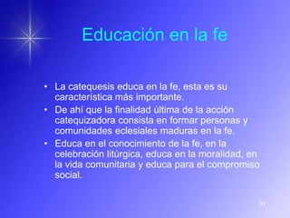 Educación en la fe

• La catequesis educa en la fe, esta es su
  característica más importante.
• De ahí que la finalidad última de la acción
  catequizadora consista en formar personas y
  comunidades eclesiales maduras en la fe.
• Educa en el conocimiento de la fe, en la
  celebración litúrgica, educa en la moralidad, en
  la vida comunitaria y educa para el compromiso
  social.

                                                 31
 