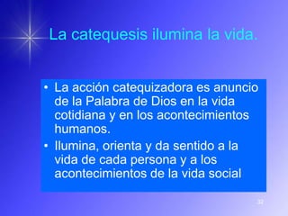 La catequesis ilumina la vida.


• La acción catequizadora es anuncio
  de la Palabra de Dios en la vida
  cotidiana y en los acontecimientos
  humanos.
• Ilumina, orienta y da sentido a la
  vida de cada persona y a los
  acontecimientos de la vida social

                                   32
 