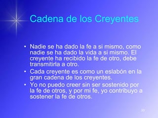 Cadena de los Creyentes

• Nadie se ha dado la fe a si mismo, como
  nadie se ha dado la vida a si mismo. El
  creyente ha recibido la fe de otro, debe
  transmitirla a otro.
• Cada creyente es como un eslabón en la
  gran cadena de los creyentes.
• Yo no puedo creer sin ser sostenido por
  la fe de otros, y por mi fe, yo contribuyo a
  sostener la fe de otros.

                                             33
 
