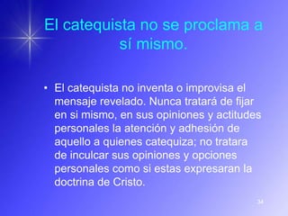 El catequista no se proclama a
           sí mismo.

• El catequista no inventa o improvisa el
  mensaje revelado. Nunca tratará de fijar
  en si mismo, en sus opiniones y actitudes
  personales la atención y adhesión de
  aquello a quienes catequiza; no tratara
  de inculcar sus opiniones y opciones
  personales como si estas expresaran la
  doctrina de Cristo.
                                          34
 