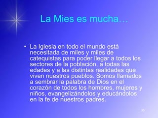 La Mies es mucha…

• La Iglesia en todo el mundo está
  necesitada de miles y miles de
  catequistas para poder llegar a todos los
  sectores de la población, a todas las
  edades y a las distintas realidades que
  viven nuestros pueblos. Somos llamados
  a sembrar la palabra de Dios en el
  corazón de todos los hombres, mujeres y
  niños, evangelizándolos y educándolos
  en la fe de nuestros padres.
                                          35
 