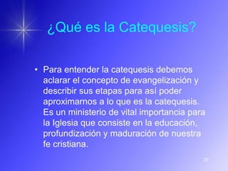 ¿Qué es la Catequesis?

• Para entender la catequesis debemos
  aclarar el concepto de evangelización y
  describir sus etapas para así poder
  aproximarnos a lo que es la catequesis.
  Es un ministerio de vital importancia para
  la Iglesia que consiste en la educación,
  profundización y maduración de nuestra
  fe cristiana.
                                           37
 