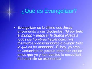 ¿Qué es Evangelizar?

• Evangelizar es lo último que Jesús
  encomendó a sus discípulos: “Id por todo
  el mundo y predicar la Buena Nueva a
  todos los hombres haciéndolos mis
  discípulos y enseñándoles a cumplir todo
  lo que os he mandado”. Si hoy yo creo
  en Jesucristo es porque otros han creído
  antes que yo y han sentido la necesidad
  de transmitir su experiencia.
                                         38
 