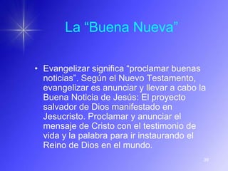 La “Buena Nueva”

• Evangelizar significa “proclamar buenas
  noticias”. Según el Nuevo Testamento,
  evangelizar es anunciar y llevar a cabo la
  Buena Noticia de Jesús: El proyecto
  salvador de Dios manifestado en
  Jesucristo. Proclamar y anunciar el
  mensaje de Cristo con el testimonio de
  vida y la palabra para ir instaurando el
  Reino de Dios en el mundo.
                                           39
 