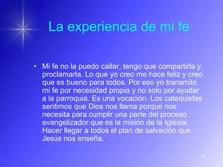 La experiencia de mi fe

• Mi fe no la puedo callar, tengo que compartirla y
  proclamarla. Lo que yo creo me hace feliz y creo
  que es bueno para todos. Por eso yo transmito
  mi fe por necesidad propia y no solo por ayudar
  a la parroquia. Es una vocación. Los catequistas
  sentimos que Dios nos llama porque nos
  necesita para cumplir una parte del proceso
  evangelizador que es la misión de la Iglesia:
  Hacer llegar a todos el plan de salvación que
  Jesús nos enseña.

                                                  4
 