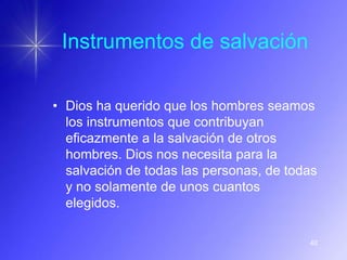 Instrumentos de salvación

• Dios ha querido que los hombres seamos
  los instrumentos que contribuyan
  eficazmente a la salvación de otros
  hombres. Dios nos necesita para la
  salvación de todas las personas, de todas
  y no solamente de unos cuantos
  elegidos.

                                         40
 