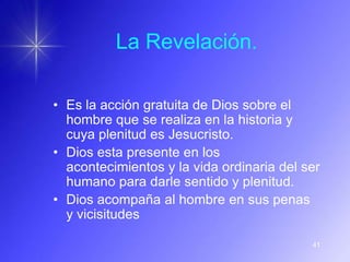 La Revelación.

• Es la acción gratuita de Dios sobre el
  hombre que se realiza en la historia y
  cuya plenitud es Jesucristo.
• Dios esta presente en los
  acontecimientos y la vida ordinaria del ser
  humano para darle sentido y plenitud.
• Dios acompaña al hombre en sus penas
  y vicisitudes

                                           41
 