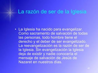 La razón de ser de la Iglesia


• La Iglesia ha nacido para evangelizar.
  Como sacramento de salvación de todas
  las personas, todo hombre tiene el
  derecho y el deber de ser evangelizado.
  La reevangelización es la razón de ser de
  la Iglesia. Sin evangelización la Iglesia
  deja de existir y nadie conocería el
  mensaje de salvación de Jesús de
  Nazaret en nuestros días.
                                          42
 