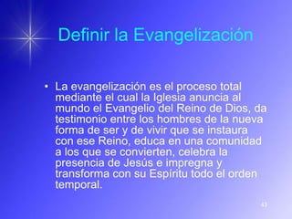 Definir la Evangelización

• La evangelización es el proceso total
  mediante el cual la Iglesia anuncia al
  mundo el Evangelio del Reino de Dios, da
  testimonio entre los hombres de la nueva
  forma de ser y de vivir que se instaura
  con ese Reino, educa en una comunidad
  a los que se convierten, celebra la
  presencia de Jesús e impregna y
  transforma con su Espíritu todo el orden
  temporal.
                                        43
 