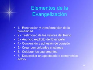 Elementos de la
           Evangelización

• 1.- Renovación y transformación de la
  humanidad
• 2.- Testimonio de los valores del Reino
• 3.- Anuncio explícito del Evangelio
• 4.- Conversión y adhesión de corazón
• 5.- Crear comunidades cristianas
• 6.- Celebrar los sacramentos
• 7.- Desarrollar un apostolado o compromiso
  activo.
                                               44
 