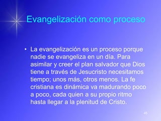 Evangelización como proceso


• La evangelización es un proceso porque
  nadie se evangeliza en un día. Para
  asimilar y creer el plan salvador que Dios
  tiene a través de Jesucristo necesitamos
  tiempo; unos más, otros menos. La fe
  cristiana es dinámica va madurando poco
  a poco, cada quien a su propio ritmo
  hasta llegar a la plenitud de Cristo.
                                           45
 